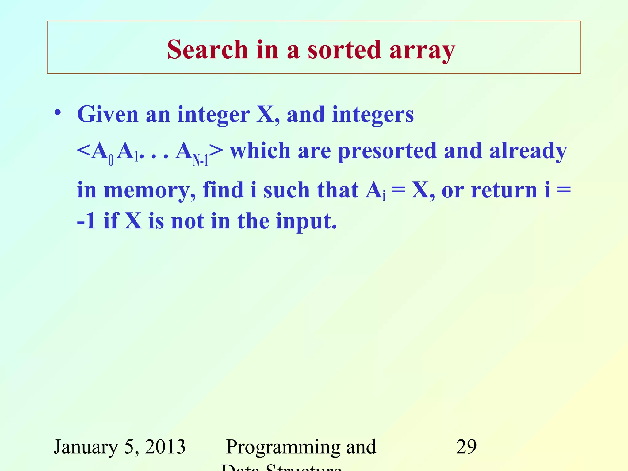 Search in a sorted array

• Given an integer X, and integers
  <A0 A1. . . AN-1> which are presorted and already
  in memory, find i such that Ai = X, or return i =
  -1 if X is not in the input.




January 5, 2013   Programming and      29
 