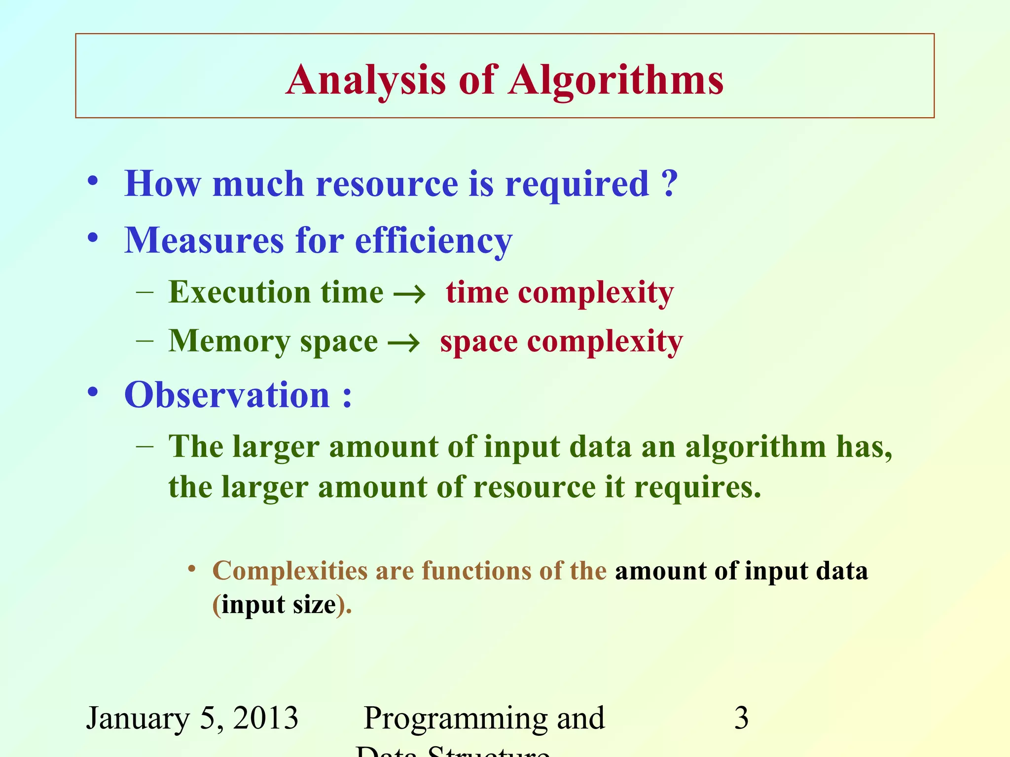Analysis of Algorithms

• How much resource is required ?
• Measures for efficiency
   – Execution time → time complexity
   – Memory space → space complexity
• Observation :
   – The larger amount of input data an algorithm has,
     the larger amount of resource it requires.

       • Complexities are functions of the amount of input data
         (input size).



January 5, 2013      Programming and               3
 
