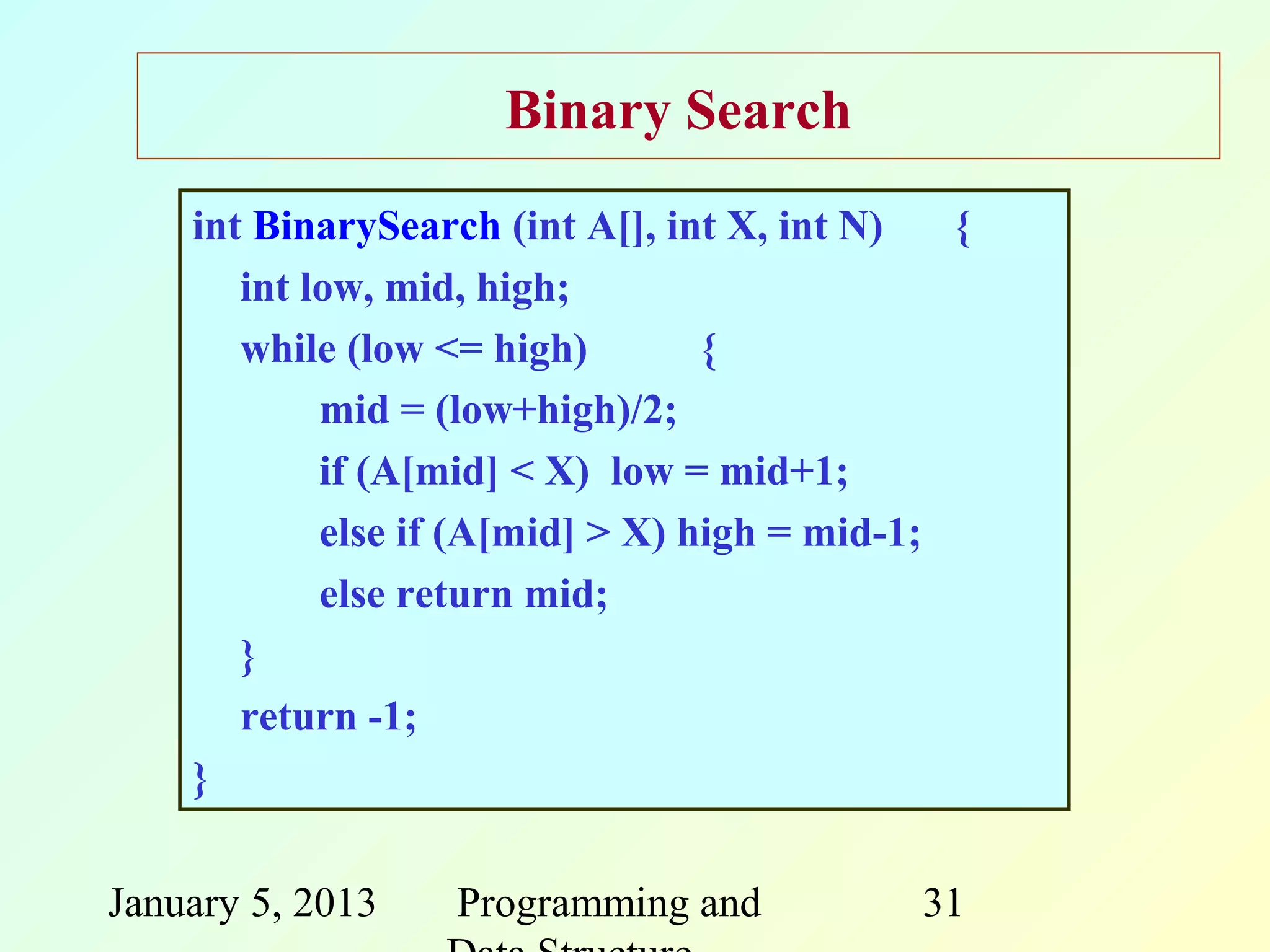 Binary Search
    int BinarySearch (int A[], int X, int N)   {
       int low, mid, high;
       while (low <= high)        {
            mid = (low+high)/2;
            if (A[mid] < X) low = mid+1;
            else if (A[mid] > X) high = mid-1;
            else return mid;
       }
       return -1;
    }

January 5, 2013   Programming and            31
 