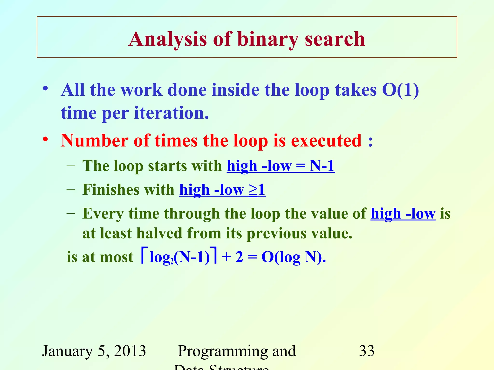 Analysis of binary search

• All the work done inside the loop takes O(1)
  time per iteration.
• Number of times the loop is executed :
   – The loop starts with high -low = N-1
   – Finishes with high -low ≥1
   – Every time through the loop the value of high -low is
      at least halved from its previous value.
   is at most log2(N-1) + 2 = O(log N).




January 5, 2013   Programming and           33
 
