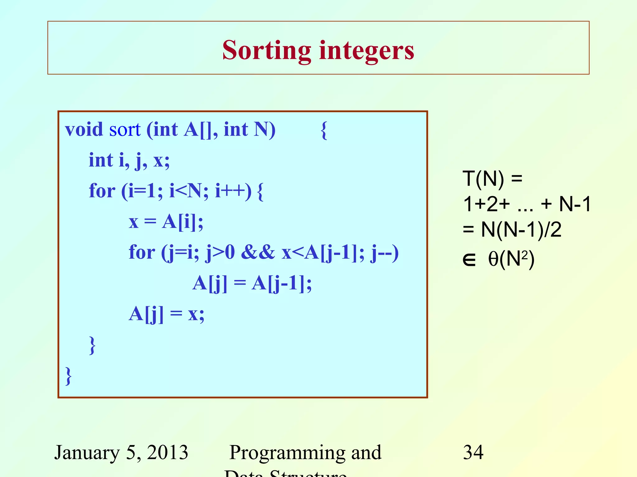 Sorting integers

 void sort (int A[], int N)     {
   int i, j, x;
                                           T(N) =
   for (i=1; i<N; i++) {
                                           1+2+ ... + N-1
         x = A[i];                         = N(N-1)/2
         for (j=i; j>0 && x<A[j-1]; j--)   ∈ θ(N2)
                 A[j] = A[j-1];
         A[j] = x;
   }
 }


January 5, 2013     Programming and        34
 
