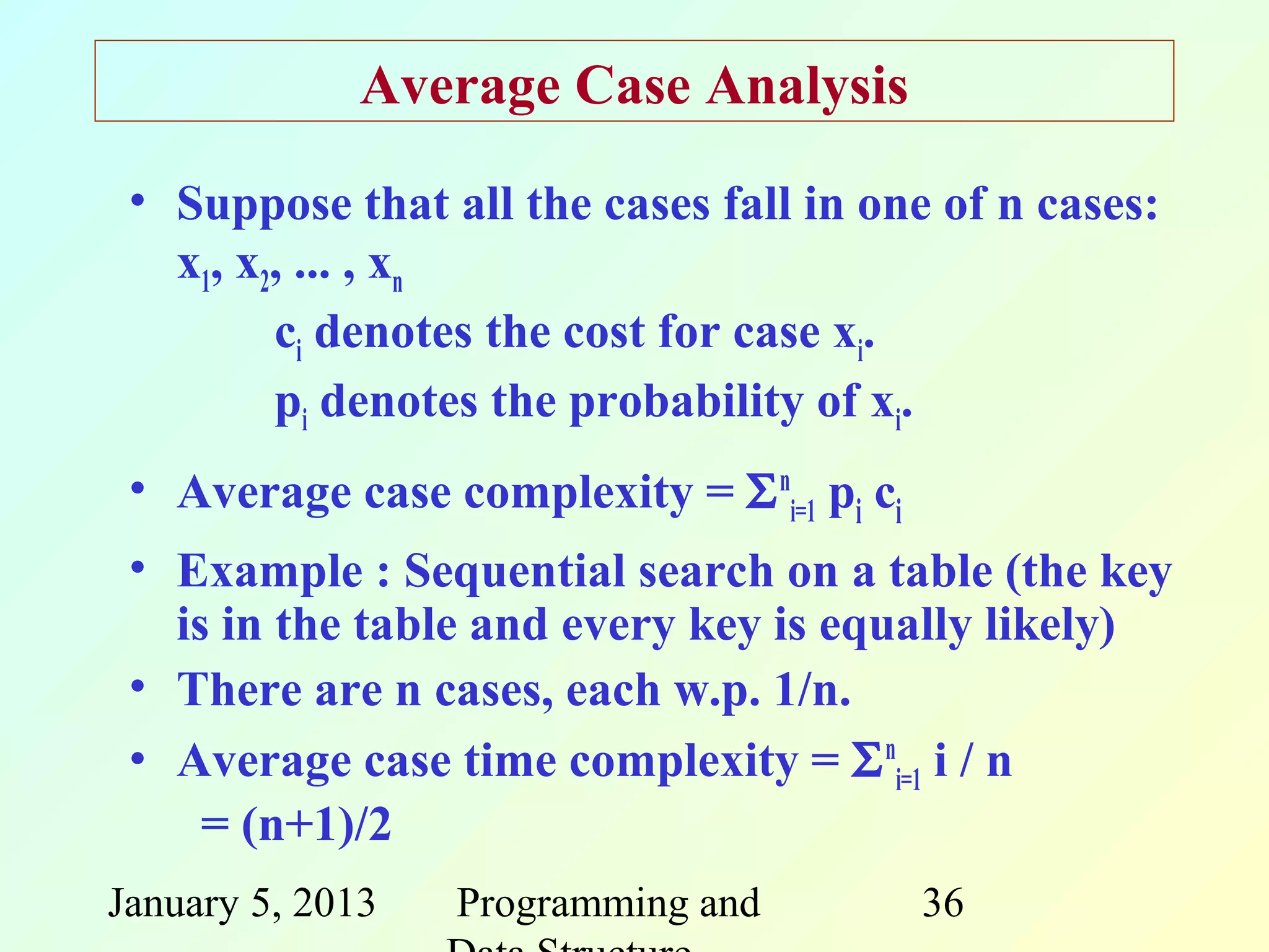 Average Case Analysis
 • Suppose that all the cases fall in one of n cases:
   x1, x2, ... , xn
         ci denotes the cost for case xi.
         pi denotes the probability of xi.
 • Average case complexity = Σ ni=1 pi ci
 • Example : Sequential search on a table (the key
   is in the table and every key is equally likely)
 • There are n cases, each w.p. 1/n.
 • Average case time complexity = Σ ni=1 i / n
     = (n+1)/2
January 5, 2013   Programming and           36
 