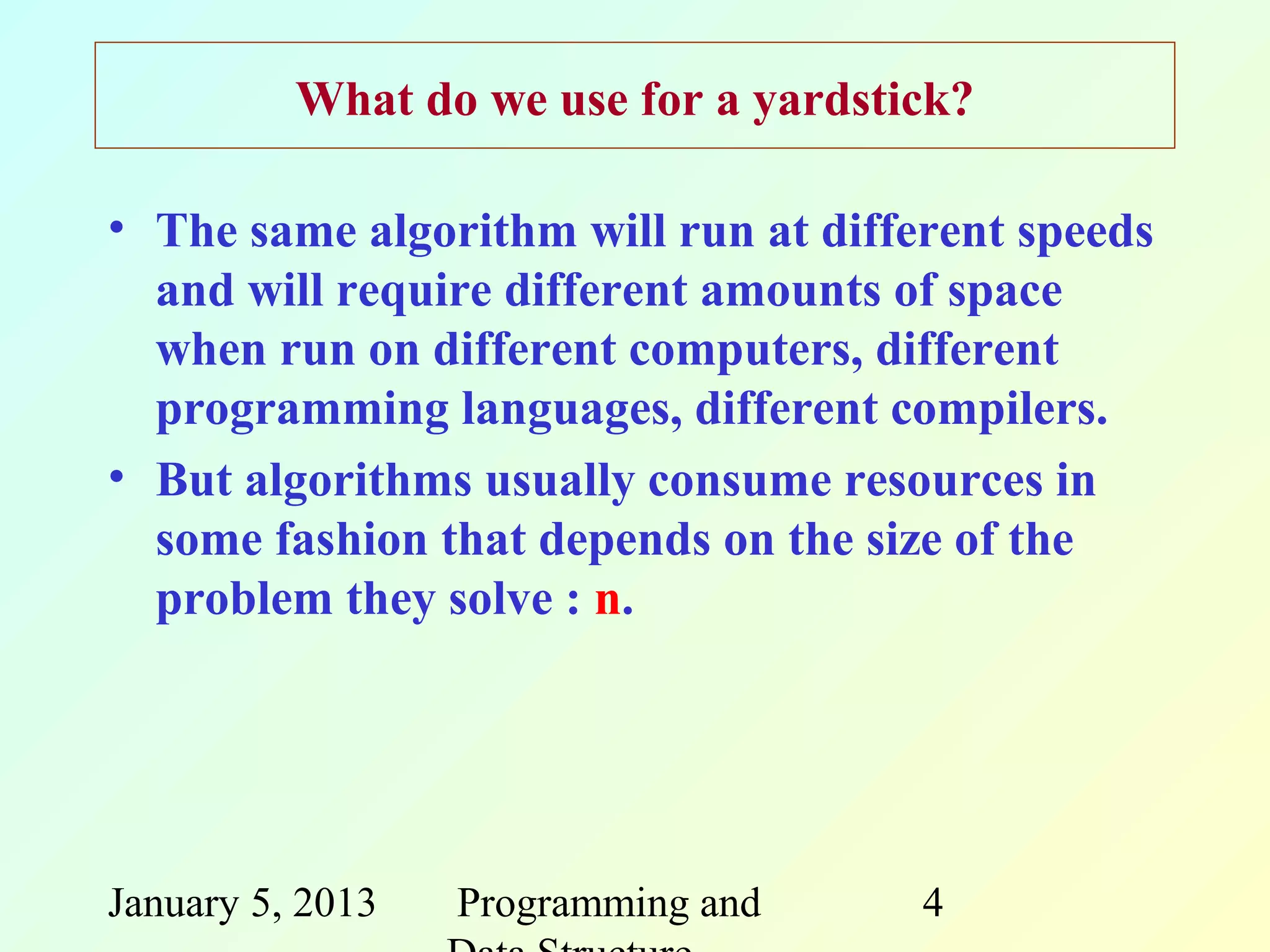 What do we use for a yardstick?

• The same algorithm will run at different speeds
  and will require different amounts of space
  when run on different computers, different
  programming languages, different compilers.
• But algorithms usually consume resources in
  some fashion that depends on the size of the
  problem they solve : n.




January 5, 2013   Programming and     4
 