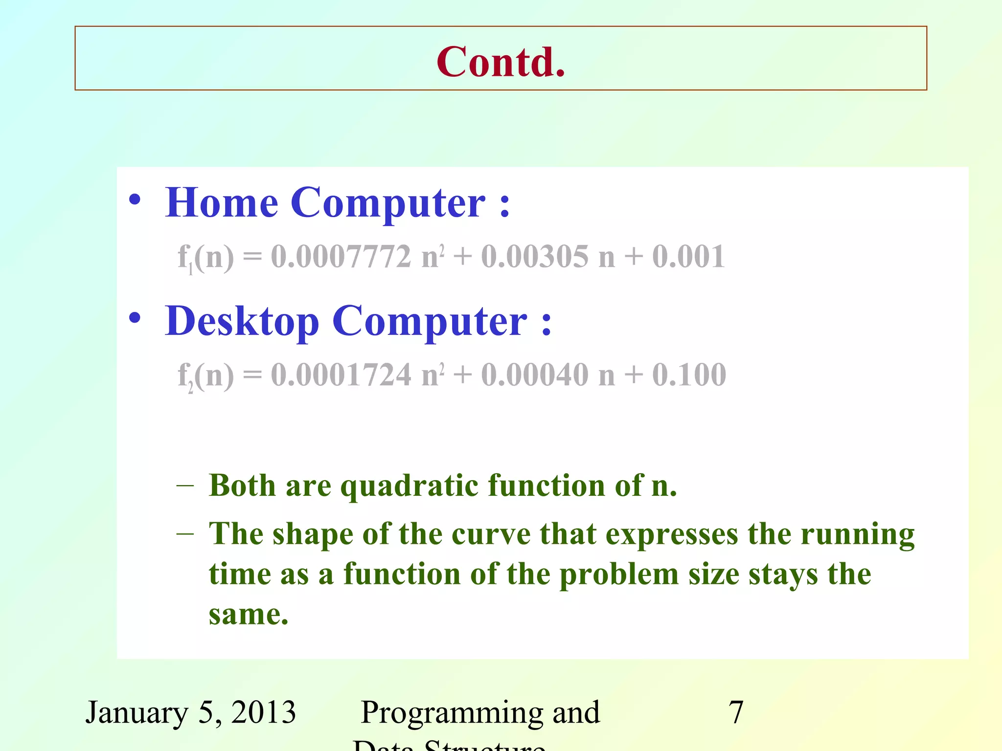 Contd.


  • Home Computer :
      f1(n) = 0.0007772 n2 + 0.00305 n + 0.001
  • Desktop Computer :
      f2(n) = 0.0001724 n2 + 0.00040 n + 0.100


      – Both are quadratic function of n.
      – The shape of the curve that expresses the running
        time as a function of the problem size stays the
        same.

January 5, 2013    Programming and               7
 