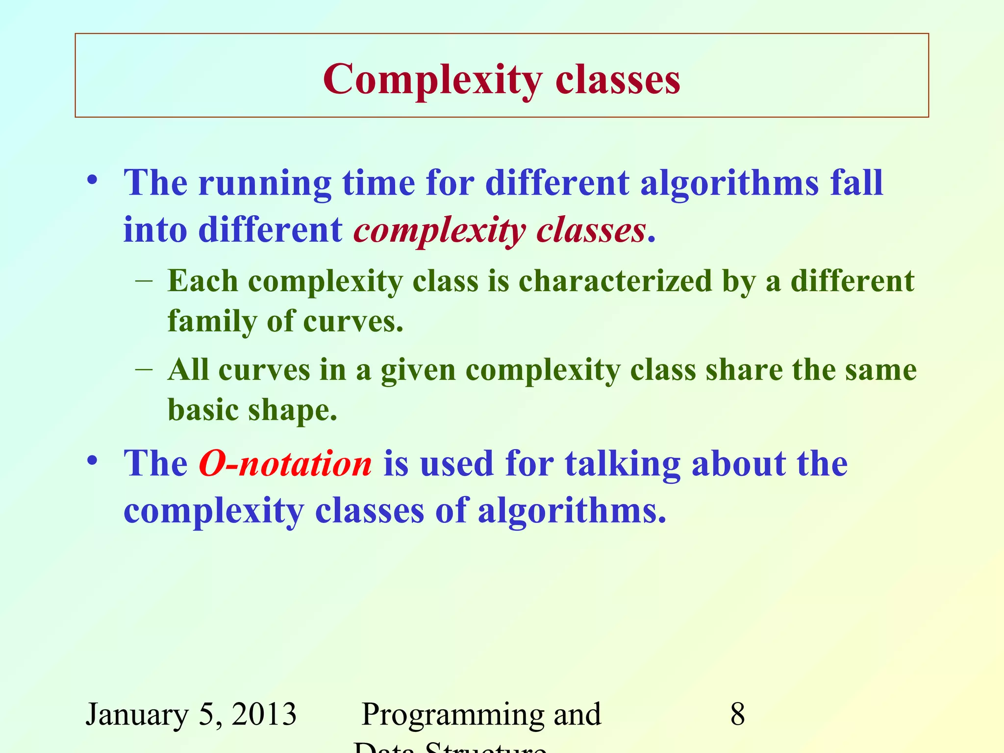 Complexity classes

• The running time for different algorithms fall
  into different complexity classes.
   – Each complexity class is characterized by a different
     family of curves.
   – All curves in a given complexity class share the same
     basic shape.
• The O-notation is used for talking about the
  complexity classes of algorithms.




January 5, 2013    Programming and          8
 