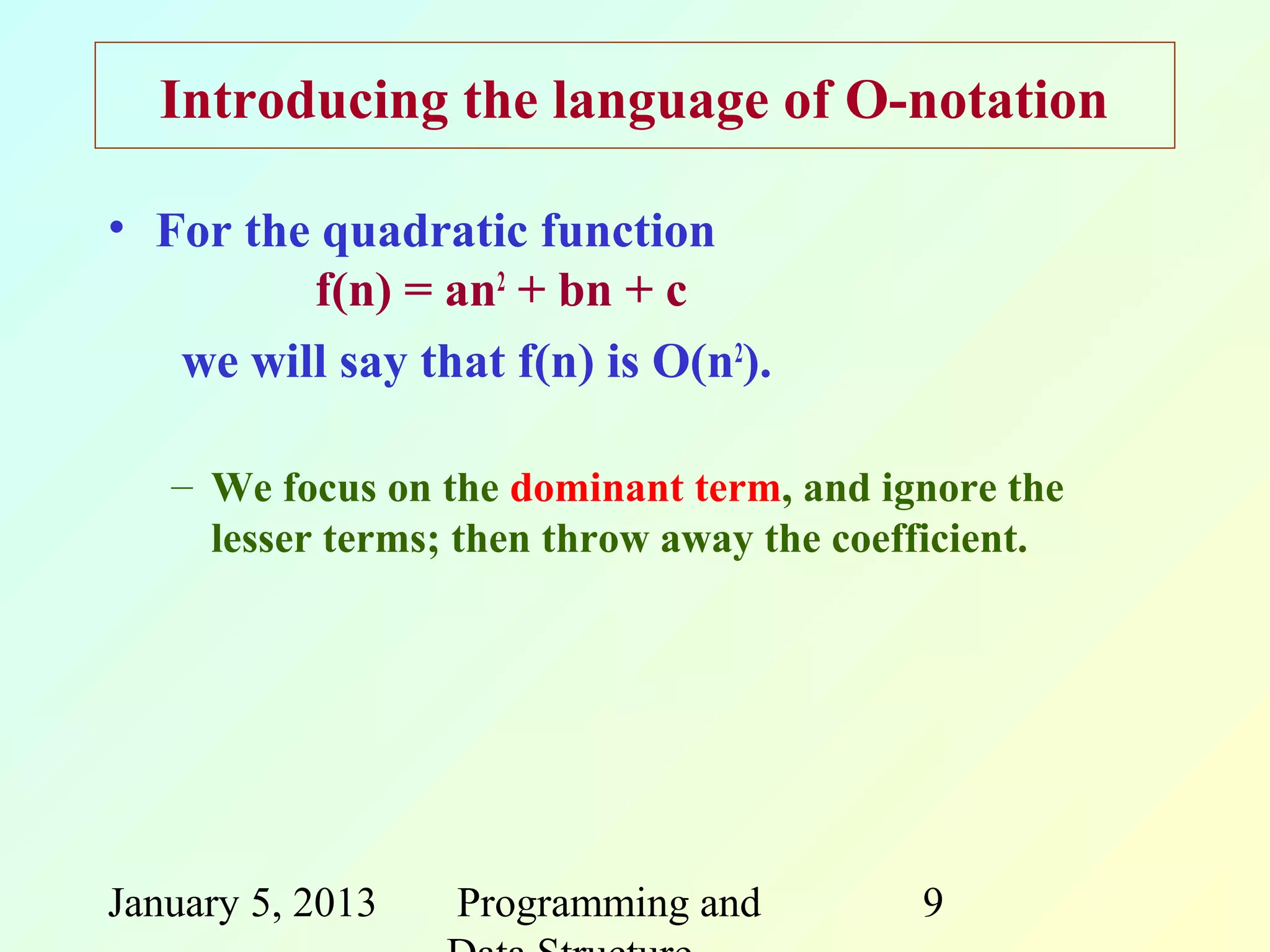 Introducing the language of O-notation

• For the quadratic function
         f(n) = an2 + bn + c
   we will say that f(n) is O(n2).

   – We focus on the dominant term, and ignore the
     lesser terms; then throw away the coefficient.




January 5, 2013   Programming and          9
 