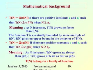 Mathematical background

• T(N) = O(f(N)) if there are positive constants c and n0 such
  that T(N) ≤ c f(N) when N ≥ n0.
  Meaning : As N increases, T(N) grows no faster
                than f(N).
  The function T is eventually bounded by some multiple of
  f(N). f(N) gives an upper bound in the behavior of T(N).
• T(N) = Ω(g(N)) if there are positive constants c and n0 such
  that T(N) ≥c g(N) when N ≥ n0.
  Meaning : As N increases, T(N) grows no slower
       than g(N) ; T(N) grows at least as fast as g(N).
               T(N) belongs to a family of function.
 January 5, 2013     Programming and            10
 