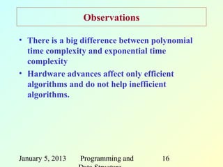 Observations

• There is a big difference between polynomial
  time complexity and exponential time
  complexity
• Hardware advances affect only efficient
  algorithms and do not help inefficient
  algorithms.




January 5, 2013   Programming and    16
 
