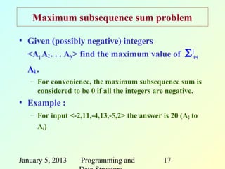 Maximum subsequence sum problem

• Given (possibly negative) integers
  <A1 A2 . . . AN> find the maximum value of        Σ jk=i
  Ak .
   – For convenience, the maximum subsequence sum is
     considered to be 0 if all the integers are negative.
• Example :
   – For input <-2,11,-4,13,-5,2> the answer is 20 (A2 to
     A4)



January 5, 2013    Programming and           17
 