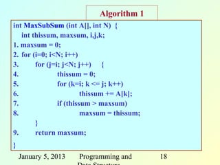 Algorithm 1
int MaxSubSum (int A[], int N) {
   int thissum, maxsum, i,j,k;
1. maxsum = 0;
2. for (i=0; i<N; i++)
3.      for (j=i; j<N; j++) {
4.              thissum = 0;
5.              for (k=i; k <= j; k++)
6.                       thissum += A[k];
7.              if (thissum > maxsum)
8.                       maxsum = thissum;
        }
9.      return maxsum;
}
    January 5, 2013   Programming and        18
 