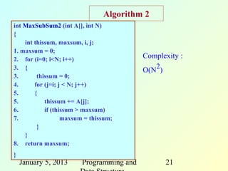 Algorithm 2
int MaxSubSum2 (int A[], int N)
{
    int thissum, maxsum, i, j;
1. maxsum = 0;
2. for (i=0; i<N; i++)                    Complexity :
3. {                                      O(N2)
3.       thissum = 0;
4.      for (j=i; j < N; j++)
5.      {
5.          thissum += A[j];
6.          if (thissum > maxsum)
7.                 maxsum = thissum;
         }
    }
8. return maxsum;
}
    January 5, 2013     Programming and         21
 