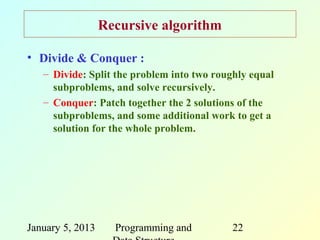Recursive algorithm

• Divide & Conquer :
   – Divide: Split the problem into two roughly equal
     subproblems, and solve recursively.
   – Conquer: Patch together the 2 solutions of the
     subproblems, and some additional work to get a
     solution for the whole problem.




January 5, 2013     Programming and         22
 