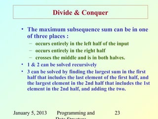 Divide & Conquer

   • The maximum subsequence sum can be in one
     of three places :
      – occurs entirely in the left half of the input
      – occurs entirely in the right half
      – crosses the middle and is in both halves.
   • 1 & 2 can be solved recursively
   • 3 can be solved by finding the largest sum in the first
     half that includes the last element of the first half, and
     the largest element in the 2nd half that includes the 1st
     element in the 2nd half, and adding the two.



January 5, 2013    Programming and            23
 