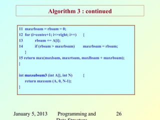 Algorithm 3 : continued

  11 maxrbsum = rbsum = 0;
  12 for (i=centre+1; i<=right; i++) {
  13        rbsum += A[i];
  14        if (rbsum > maxrbsum)    maxrbsum = rbsum;
      }
  15 return max(maxlsum, maxrtsum, maxlbsum + maxrbsum);
  }

  int maxsubsum3 (int A[], int N)   {
      return maxsum (A, 0, N-1);
  }




January 5, 2013         Programming and            26
 