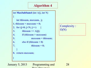 Algorithm 4
    int MaxSubSum4 (int A[], int N)
    {
        int thissum, maxsum, j;
    1. thissum = maxsum = 0;
    2. for (j=0; j<N; j++)      {           Complexity :
    3.        thissum += A[j];
                                            O(N)
    4.        if (thissum > maxsum)
    5.                  maxsum = thissum;
    6.        else if (thissum < 0)
    7.                  thissum = 0;
        }
    8. return maxsum;
    }

January 5, 2013       Programming and           28
 