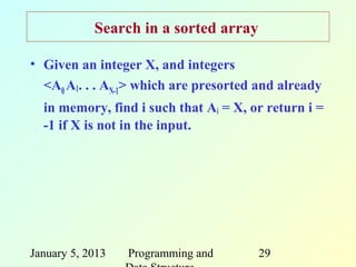 Search in a sorted array

• Given an integer X, and integers
  <A0 A1. . . AN-1> which are presorted and already
  in memory, find i such that Ai = X, or return i =
  -1 if X is not in the input.




January 5, 2013   Programming and      29
 