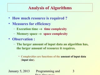 Analysis of Algorithms

• How much resource is required ?
• Measures for efficiency
   – Execution time → time complexity
   – Memory space → space complexity
• Observation :
   – The larger amount of input data an algorithm has,
     the larger amount of resource it requires.

       • Complexities are functions of the amount of input data
         (input size).



January 5, 2013      Programming and               3
 
