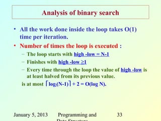 Analysis of binary search

• All the work done inside the loop takes O(1)
  time per iteration.
• Number of times the loop is executed :
   – The loop starts with high -low = N-1
   – Finishes with high -low ≥1
   – Every time through the loop the value of high -low is
      at least halved from its previous value.
   is at most log2(N-1) + 2 = O(log N).




January 5, 2013   Programming and           33
 