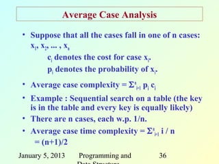 Average Case Analysis
 • Suppose that all the cases fall in one of n cases:
   x1, x2, ... , xn
         ci denotes the cost for case xi.
         pi denotes the probability of xi.
 • Average case complexity = Σ ni=1 pi ci
 • Example : Sequential search on a table (the key
   is in the table and every key is equally likely)
 • There are n cases, each w.p. 1/n.
 • Average case time complexity = Σ ni=1 i / n
     = (n+1)/2
January 5, 2013   Programming and           36
 