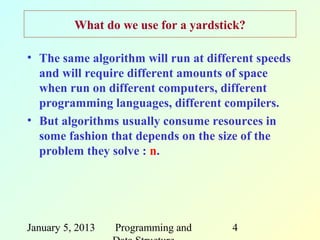 What do we use for a yardstick?

• The same algorithm will run at different speeds
  and will require different amounts of space
  when run on different computers, different
  programming languages, different compilers.
• But algorithms usually consume resources in
  some fashion that depends on the size of the
  problem they solve : n.




January 5, 2013   Programming and     4
 