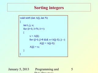 Sorting integers

        void sort (int A[], int N)
        {
           int i, j, x;
           for (i=1; i<N; i++)
           {
                  x = A[i];
                  for (j=i; j>0 && x<A[j-1]; j- -)
                            A[j] = A[j-1];
                  A[j] = x;
           }
        }




January 5, 2013       Programming and                5
 