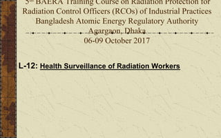 5th BAERA Training Course on Radiation Protection for
Radiation Control Officers (RCOs) of Industrial Practices
Bangladesh Atomic Energy Regulatory Authority
Agargaon, Dhaka
06-09 October 2017
L-12: Health Surveillance of Radiation Workers
 