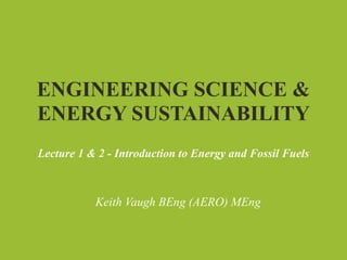ENGINEERING SCIENCE &
ENERGY SUSTAINABILITY
Lecture 1 & 2 - Introduction to Energy and Fossil Fuels



           Keith Vaugh BEng (AERO) MEng
 