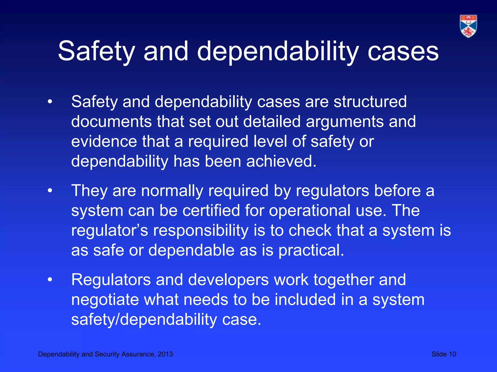 Safety and dependability cases
  •       Safety and dependability cases are structured
          documents that set out detailed arguments and
          evidence that a required level of safety or
          dependability has been achieved.
  •       They are normally required by regulators before a
          system can be certified for operational use. The
          regulator’s responsibility is to check that a system is
          as safe or dependable as is practical.
  •       Regulators and developers work together and
          negotiate what needs to be included in a system
          safety/dependability case.
Dependability and Security Assurance, 2013                    Slide 10
 