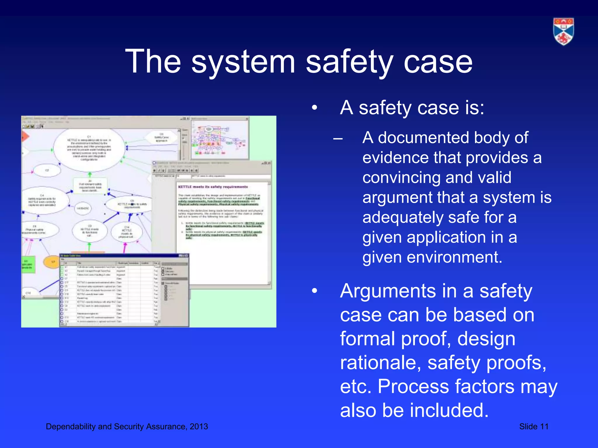 The system safety case
                                             •   A safety case is:
                                                 –   A documented body of
                                                     evidence that provides a
                                                     convincing and valid
                                                     argument that a system is
                                                     adequately safe for a
                                                     given application in a
                                                     given environment.

                                             •   Arguments in a safety
                                                 case can be based on
                                                 formal proof, design
                                                 rationale, safety proofs,
                                                 etc. Process factors may
                                                 also be included.
Dependability and Security Assurance, 2013                               Slide 11
 