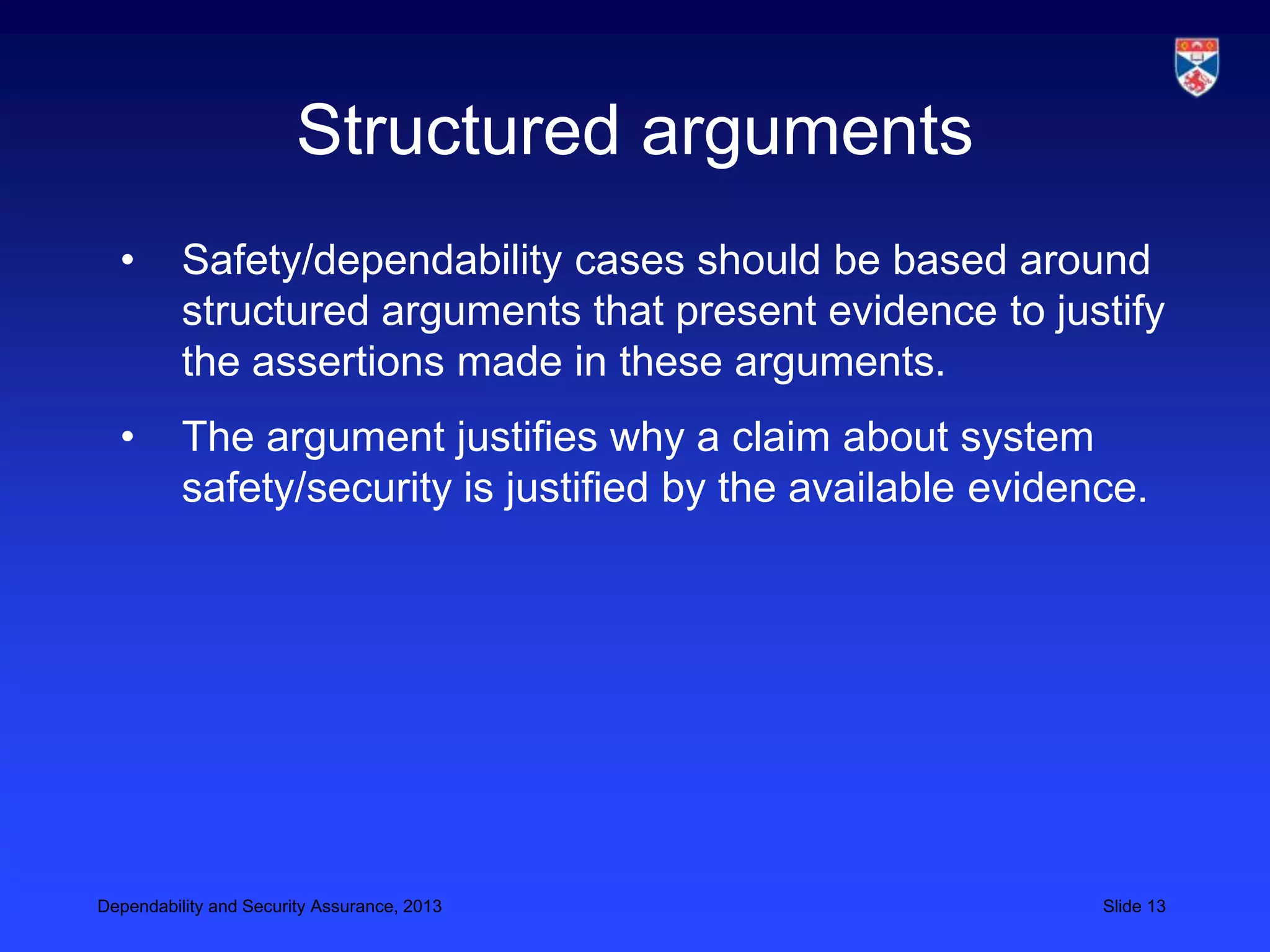 Structured arguments
  •       Safety/dependability cases should be based around
          structured arguments that present evidence to justify
          the assertions made in these arguments.
  •       The argument justifies why a claim about system
          safety/security is justified by the available evidence.




Dependability and Security Assurance, 2013                    Slide 13
 
