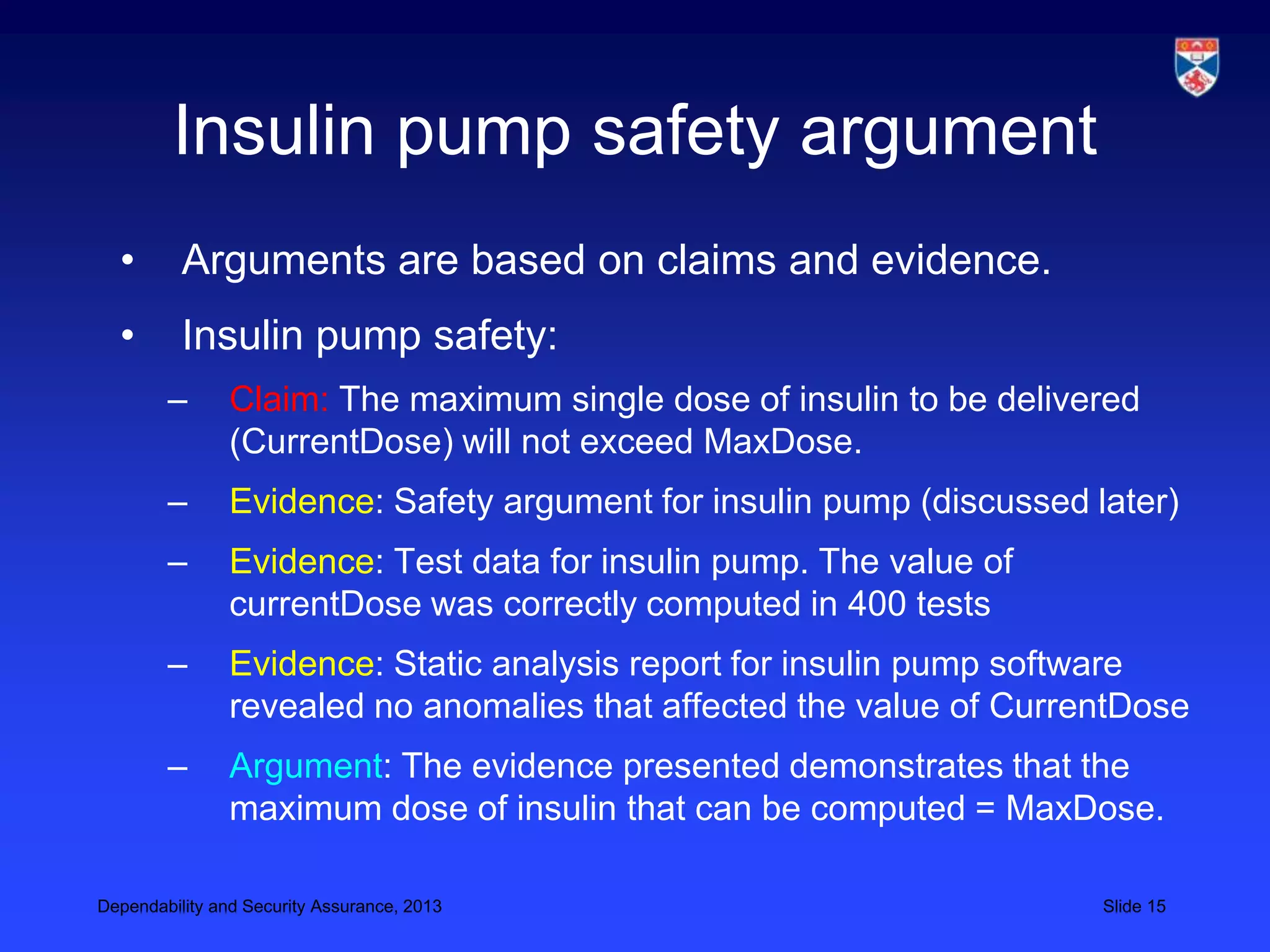 Insulin pump safety argument
  •       Arguments are based on claims and evidence.
  •       Insulin pump safety:
        –       Claim: The maximum single dose of insulin to be delivered
                (CurrentDose) will not exceed MaxDose.
        –       Evidence: Safety argument for insulin pump (discussed later)
        –       Evidence: Test data for insulin pump. The value of
                currentDose was correctly computed in 400 tests
        –       Evidence: Static analysis report for insulin pump software
                revealed no anomalies that affected the value of CurrentDose
        –       Argument: The evidence presented demonstrates that the
                maximum dose of insulin that can be computed = MaxDose.

Dependability and Security Assurance, 2013                             Slide 15
 