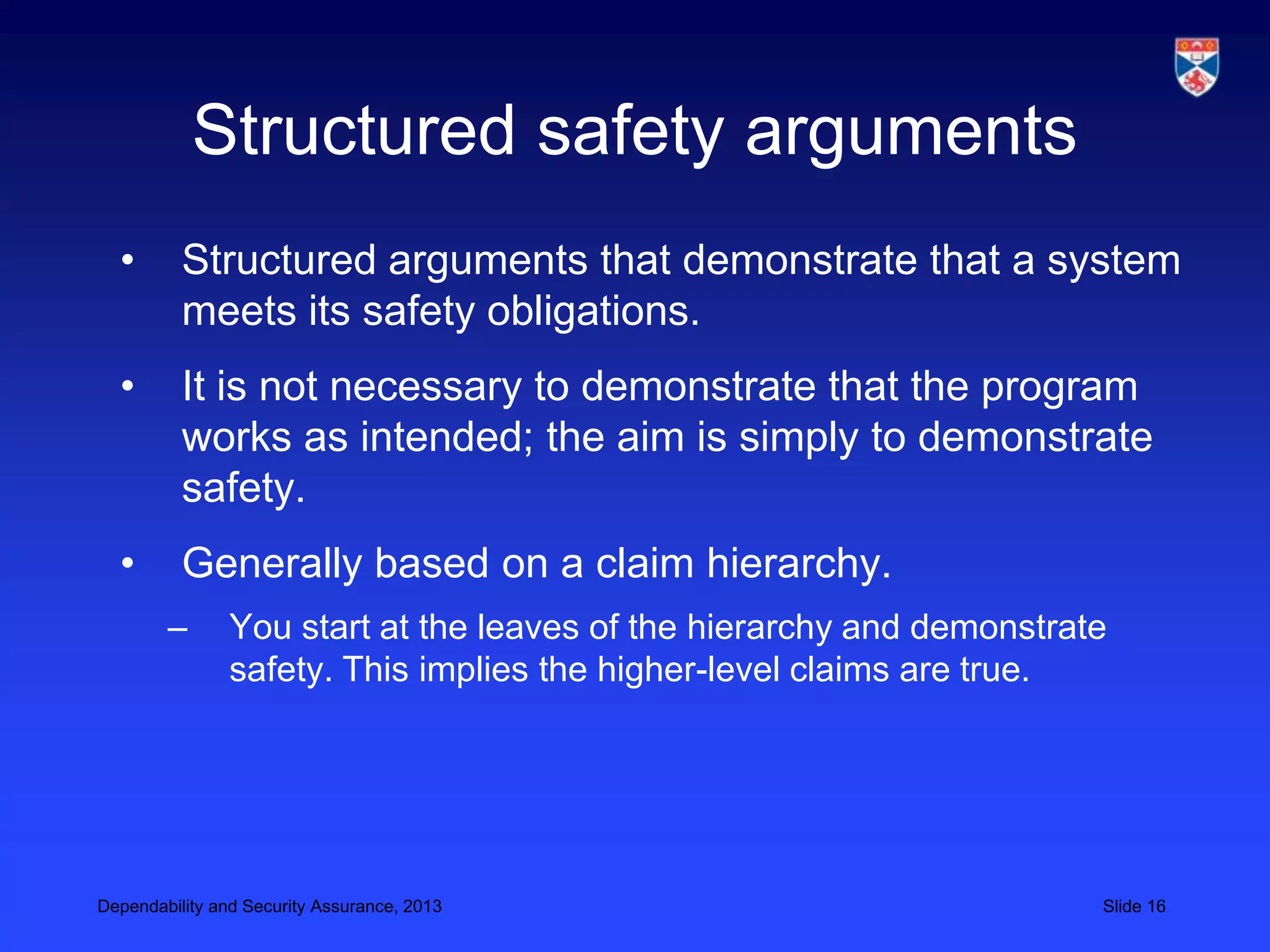 Structured safety arguments
  •       Structured arguments that demonstrate that a system
          meets its safety obligations.
  •       It is not necessary to demonstrate that the program
          works as intended; the aim is simply to demonstrate
          safety.
  •       Generally based on a claim hierarchy.
        –       You start at the leaves of the hierarchy and demonstrate
                safety. This implies the higher-level claims are true.




Dependability and Security Assurance, 2013                             Slide 16
 