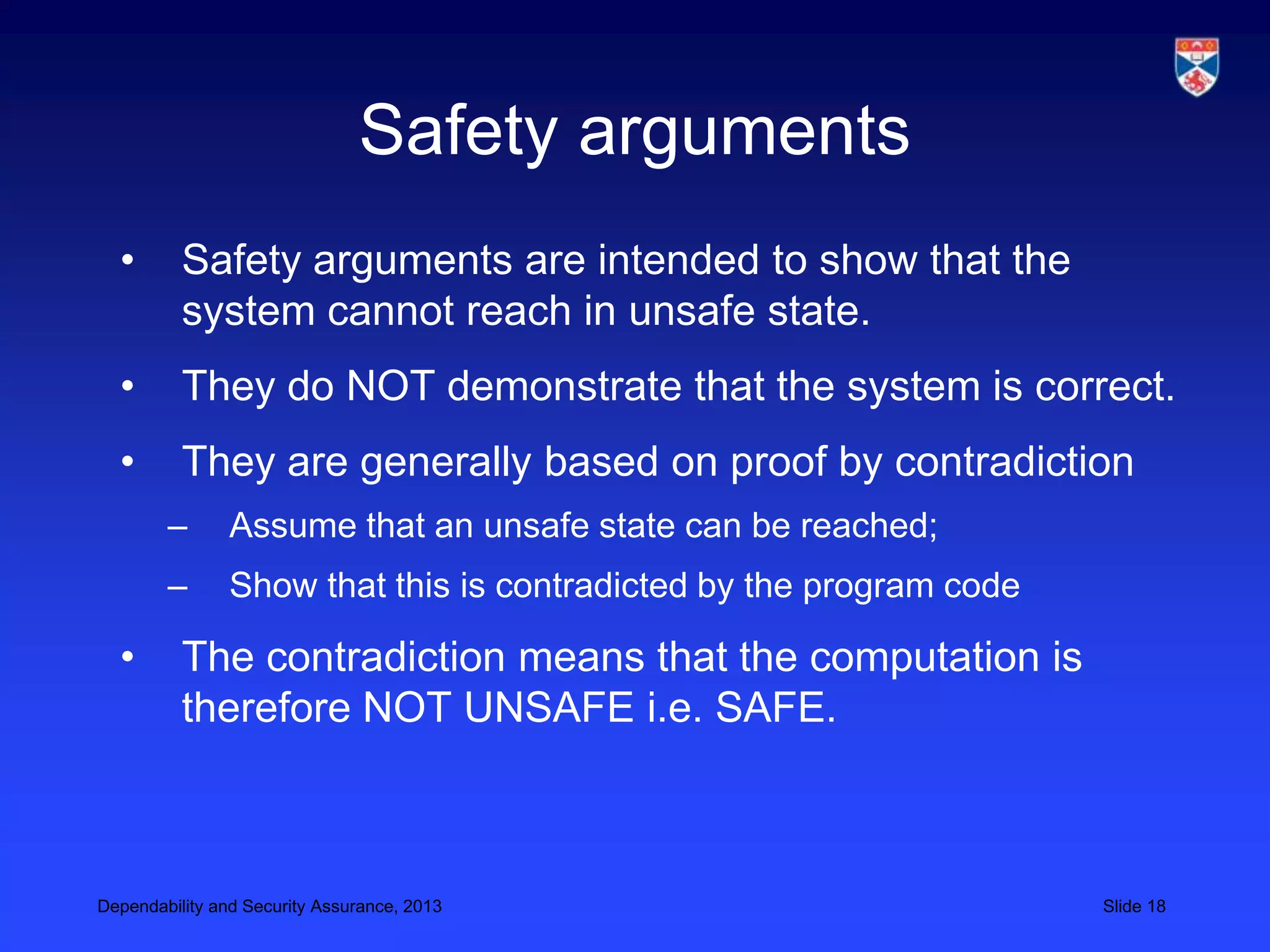 Safety arguments
  •       Safety arguments are intended to show that the
          system cannot reach in unsafe state.
  •       They do NOT demonstrate that the system is correct.
  •       They are generally based on proof by contradiction
        –       Assume that an unsafe state can be reached;
        –       Show that this is contradicted by the program code

  •       The contradiction means that the computation is
          therefore NOT UNSAFE i.e. SAFE.



Dependability and Security Assurance, 2013                           Slide 18
 
