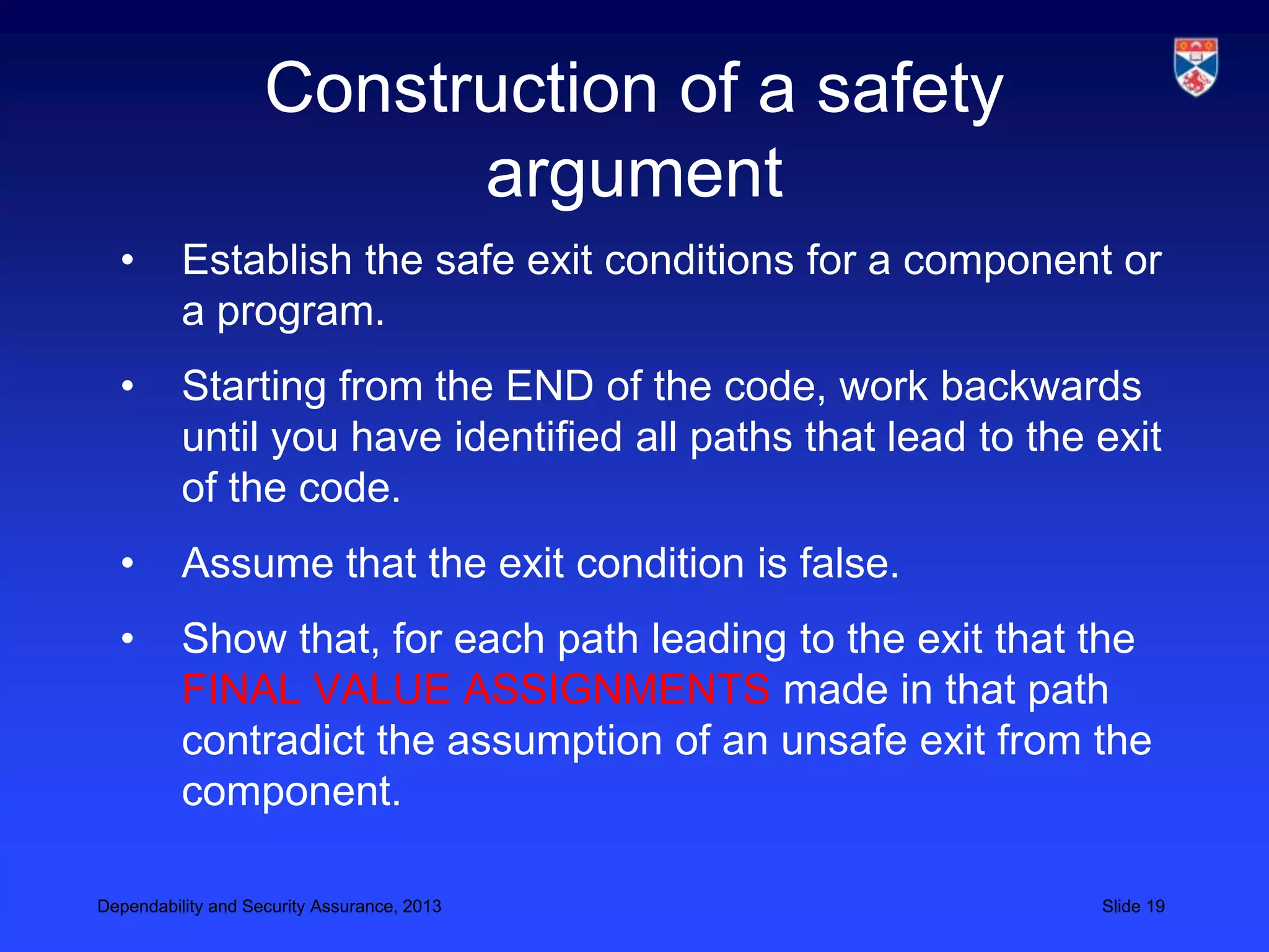 Construction of a safety
                          argument
  •       Establish the safe exit conditions for a component or
          a program.
  •       Starting from the END of the code, work backwards
          until you have identified all paths that lead to the exit
          of the code.
  •       Assume that the exit condition is false.
  •       Show that, for each path leading to the exit that the
          FINAL VALUE ASSIGNMENTS made in that path
          contradict the assumption of an unsafe exit from the
          component.

Dependability and Security Assurance, 2013                     Slide 19
 