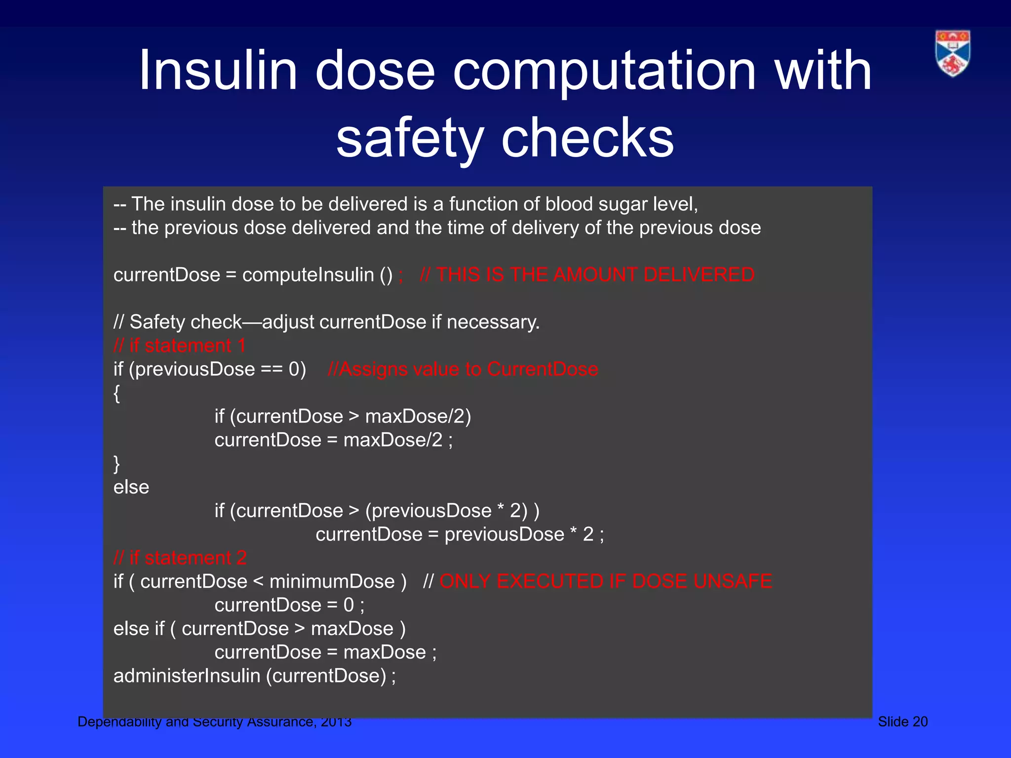 Insulin dose computation with
                  safety checks
     -- The insulin dose to be delivered is a function of blood sugar level,
     -- the previous dose delivered and the time of delivery of the previous dose

     currentDose = computeInsulin () ; // THIS IS THE AMOUNT DELIVERED

     // Safety check—adjust currentDose if necessary.
     // if statement 1
     if (previousDose == 0) //Assigns value to CurrentDose
     {
                   if (currentDose > maxDose/2)
                   currentDose = maxDose/2 ;
     }
     else
                   if (currentDose > (previousDose * 2) )
                               currentDose = previousDose * 2 ;
     // if statement 2
     if ( currentDose < minimumDose ) // ONLY EXECUTED IF DOSE UNSAFE
                   currentDose = 0 ;
     else if ( currentDose > maxDose )
                   currentDose = maxDose ;
     administerInsulin (currentDose) ;

Dependability and Security Assurance, 2013                                          Slide 20
 