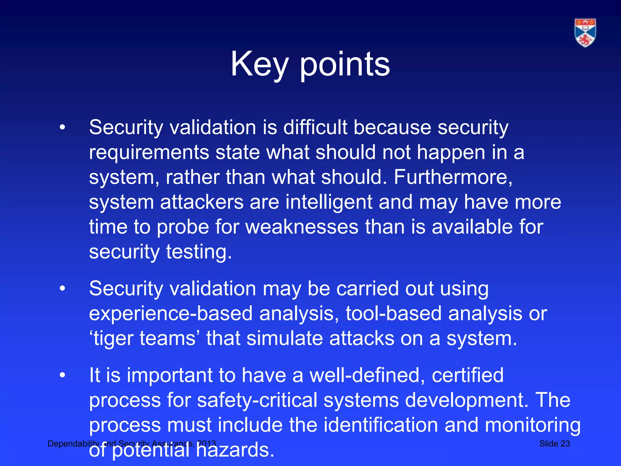 Key points
 •   Security validation is difficult because security
     requirements state what should not happen in a
     system, rather than what should. Furthermore,
     system attackers are intelligent and may have more
     time to probe for weaknesses than is available for
     security testing.
 •   Security validation may be carried out using
     experience-based analysis, tool-based analysis or
     ‘tiger teams’ that simulate attacks on a system.
 •       It is important to have a well-defined, certified
         process for safety-critical systems development. The
         process must include the identification and monitoring
Dependability and Security Assurance, 2013                 Slide 23
         of potential hazards.
 