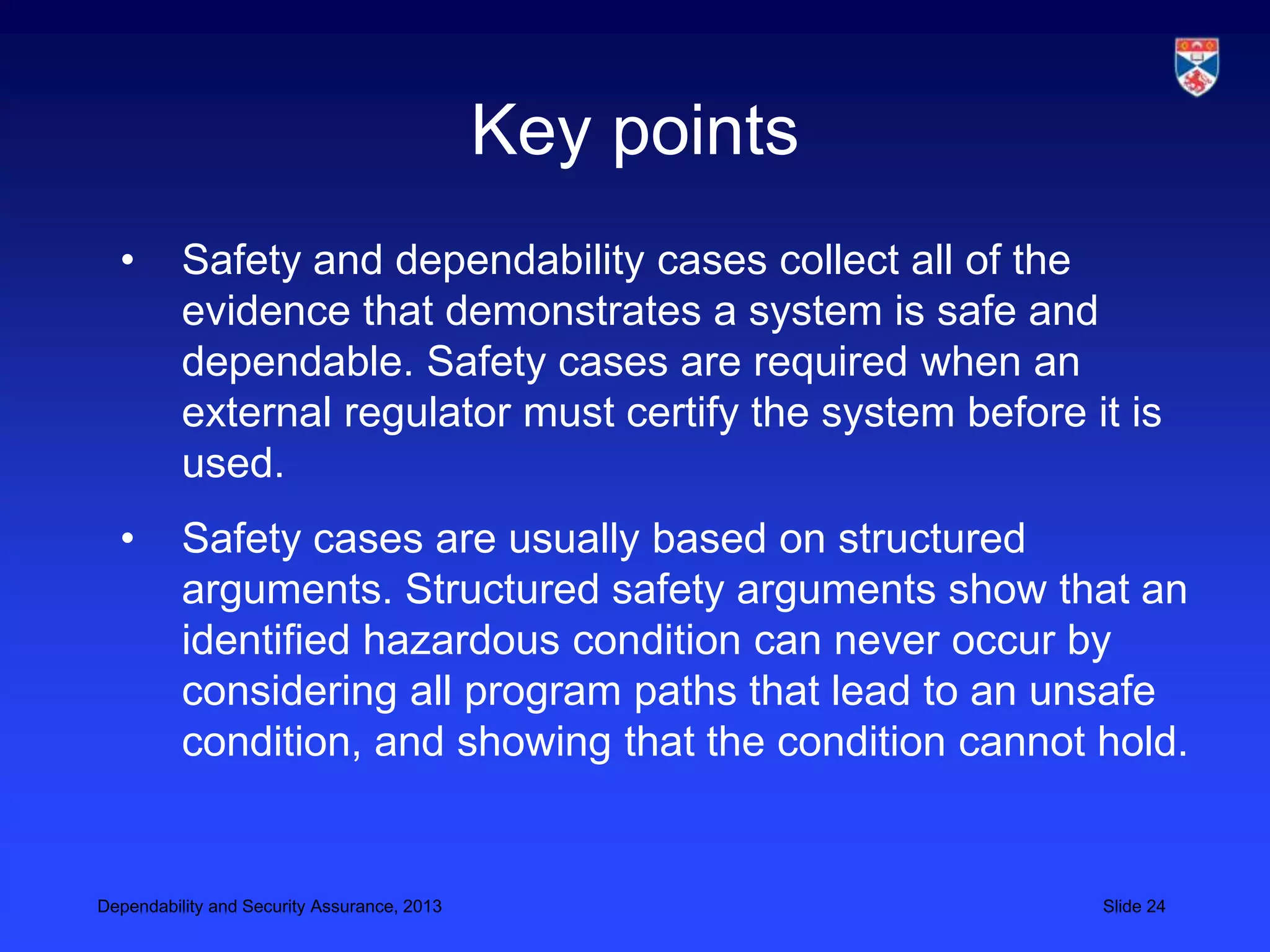Key points
  •       Safety and dependability cases collect all of the
          evidence that demonstrates a system is safe and
          dependable. Safety cases are required when an
          external regulator must certify the system before it is
          used.
  •       Safety cases are usually based on structured
          arguments. Structured safety arguments show that an
          identified hazardous condition can never occur by
          considering all program paths that lead to an unsafe
          condition, and showing that the condition cannot hold.


Dependability and Security Assurance, 2013                   Slide 24
 