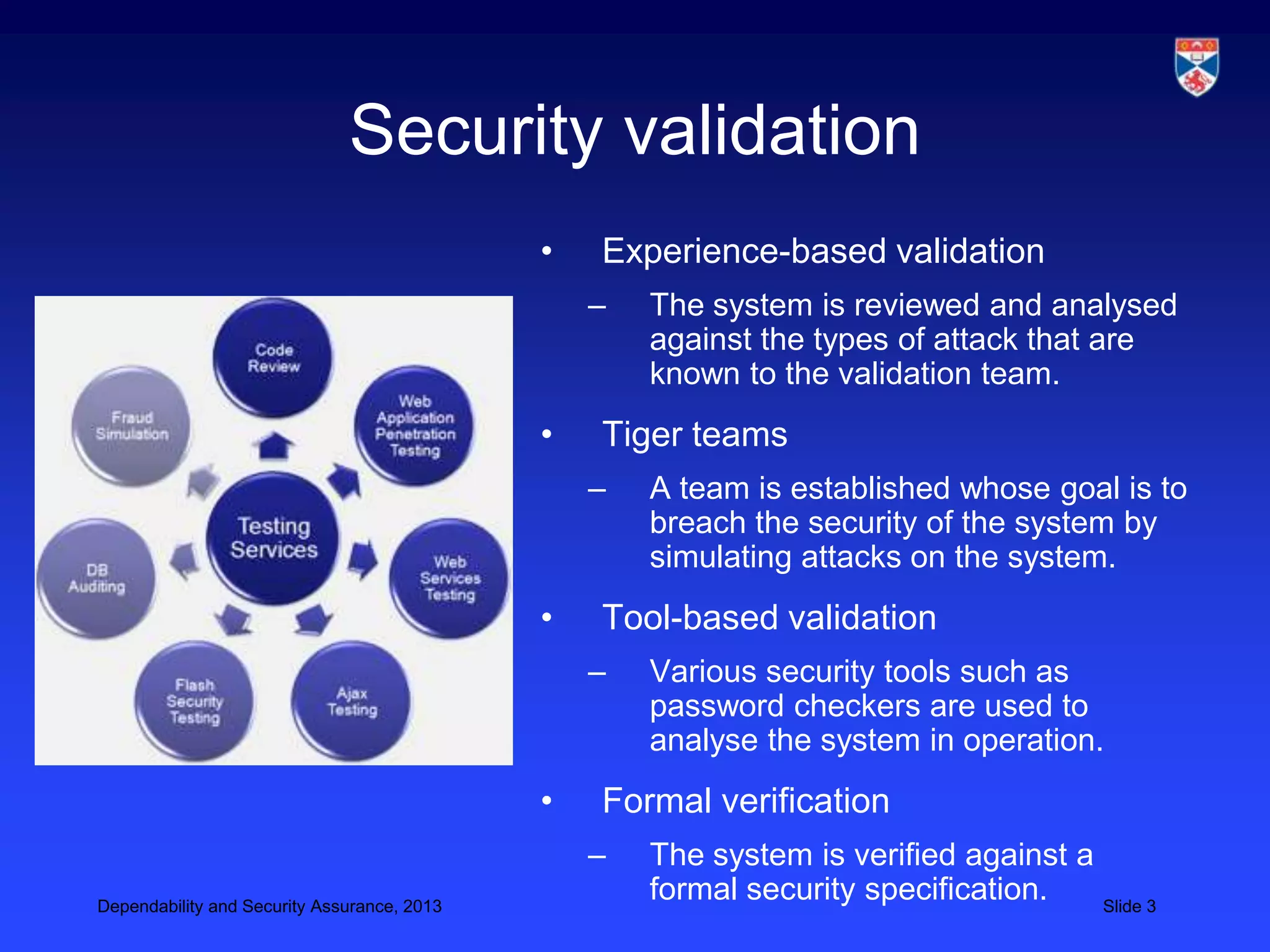 Security validation
                                             •   Experience-based validation
                                                 –   The system is reviewed and analysed
                                                     against the types of attack that are
                                                     known to the validation team.
                                             •   Tiger teams
                                                 –   A team is established whose goal is to
                                                     breach the security of the system by
                                                     simulating attacks on the system.
                                             •   Tool-based validation
                                                 –   Various security tools such as
                                                     password checkers are used to
                                                     analyse the system in operation.
                                             •   Formal verification
                                                 –   The system is verified against a
Dependability and Security Assurance, 2013
                                                     formal security specification.   Slide 3
 