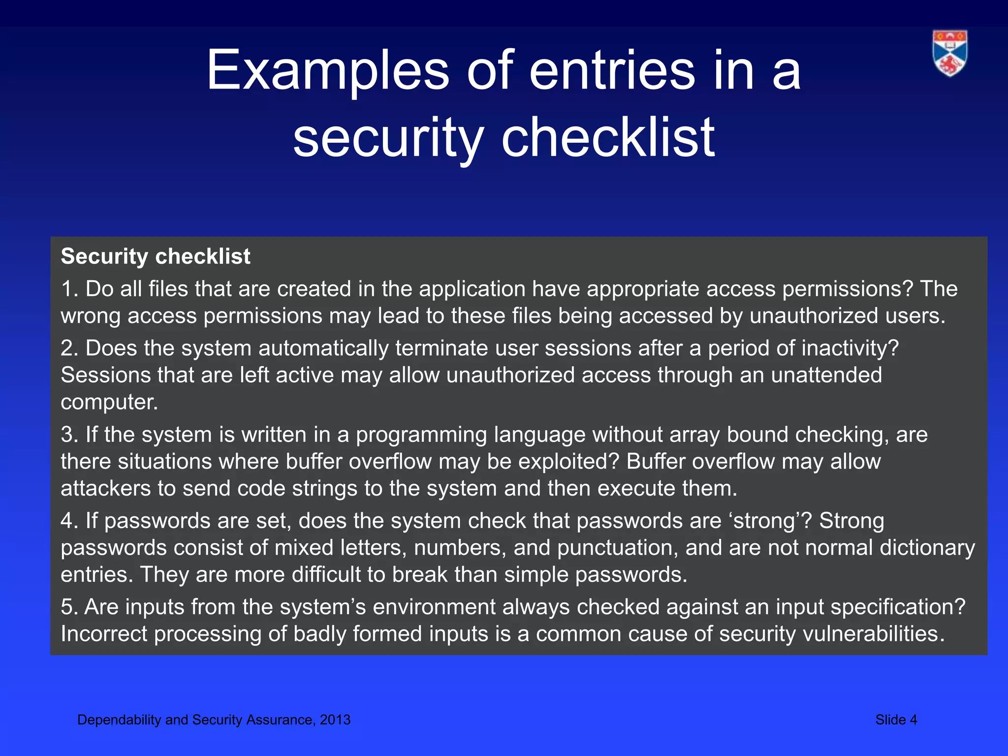 Examples of entries in a
                       security checklist
Security checklist
1. Do all files that are created in the application have appropriate access permissions? The
wrong access permissions may lead to these files being accessed by unauthorized users.
2. Does the system automatically terminate user sessions after a period of inactivity?
Sessions that are left active may allow unauthorized access through an unattended
computer.
3. If the system is written in a programming language without array bound checking, are
there situations where buffer overflow may be exploited? Buffer overflow may allow
attackers to send code strings to the system and then execute them.
4. If passwords are set, does the system check that passwords are ‘strong’? Strong
passwords consist of mixed letters, numbers, and punctuation, and are not normal dictionary
entries. They are more difficult to break than simple passwords.
5. Are inputs from the system’s environment always checked against an input specification?
Incorrect processing of badly formed inputs is a common cause of security vulnerabilities.


 Dependability and Security Assurance, 2013                                      Slide 4
 