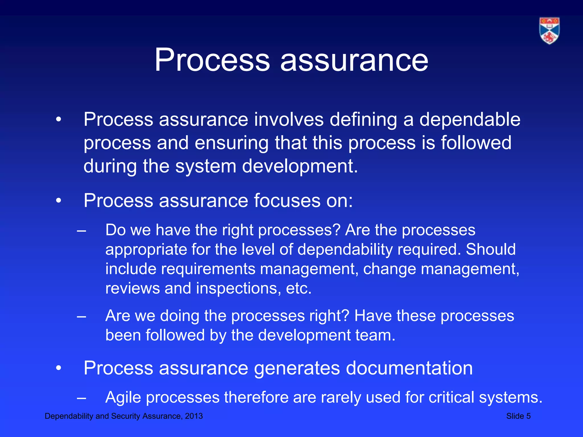 Process assurance
  •       Process assurance involves defining a dependable
          process and ensuring that this process is followed
          during the system development.
  •       Process assurance focuses on:
        –       Do we have the right processes? Are the processes
                appropriate for the level of dependability required. Should
                include requirements management, change management,
                reviews and inspections, etc.
        –       Are we doing the processes right? Have these processes
                been followed by the development team.

  •       Process assurance generates documentation
        –       Agile processes therefore are rarely used for critical systems.
Dependability and Security Assurance, 2013                               Slide 5
 