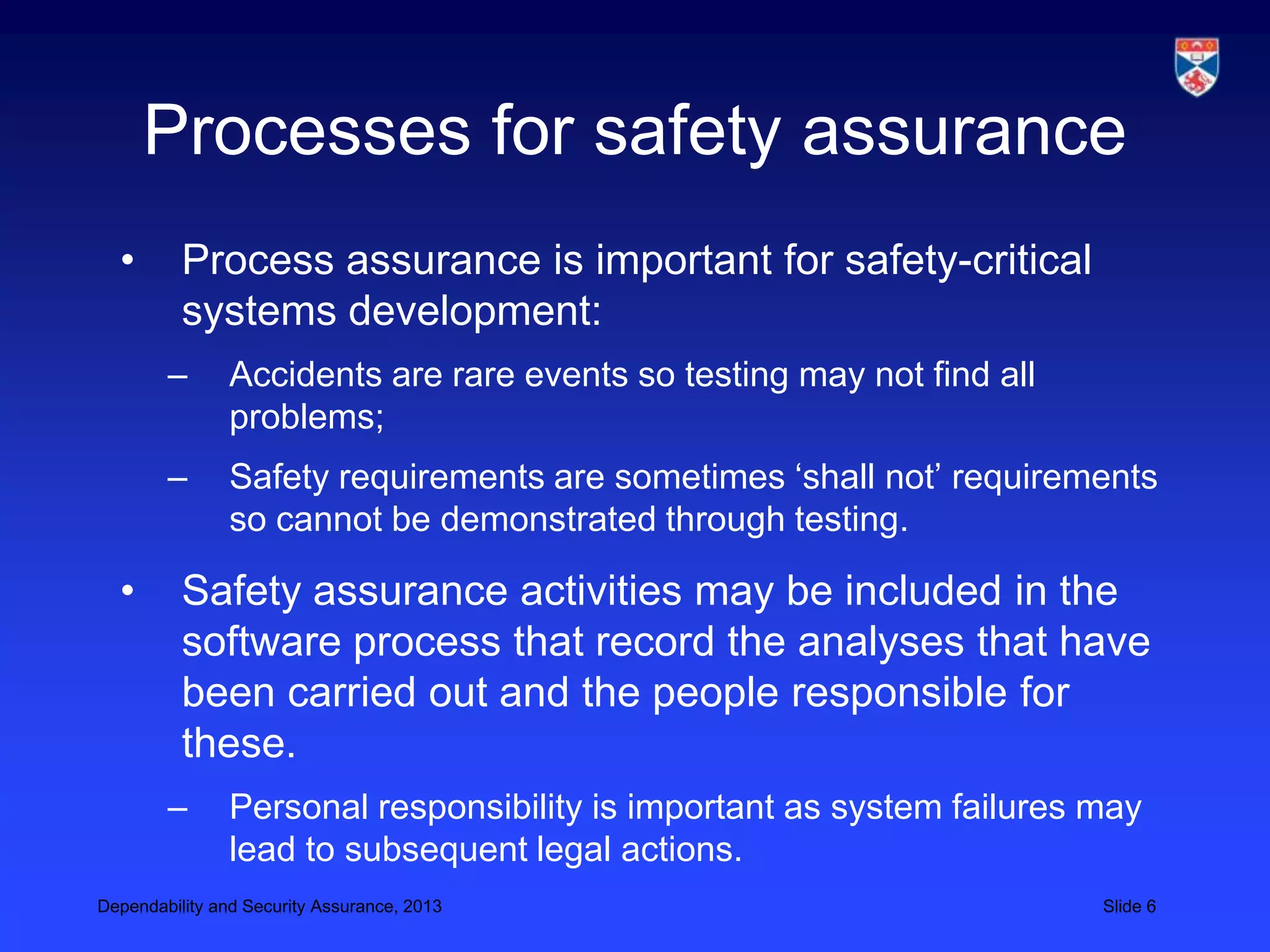 Processes for safety assurance
  •       Process assurance is important for safety-critical
          systems development:
        –       Accidents are rare events so testing may not find all
                problems;
        –       Safety requirements are sometimes ‘shall not’ requirements
                so cannot be demonstrated through testing.

  •       Safety assurance activities may be included in the
          software process that record the analyses that have
          been carried out and the people responsible for
          these.
        –       Personal responsibility is important as system failures may
                lead to subsequent legal actions.
Dependability and Security Assurance, 2013                              Slide 6
 