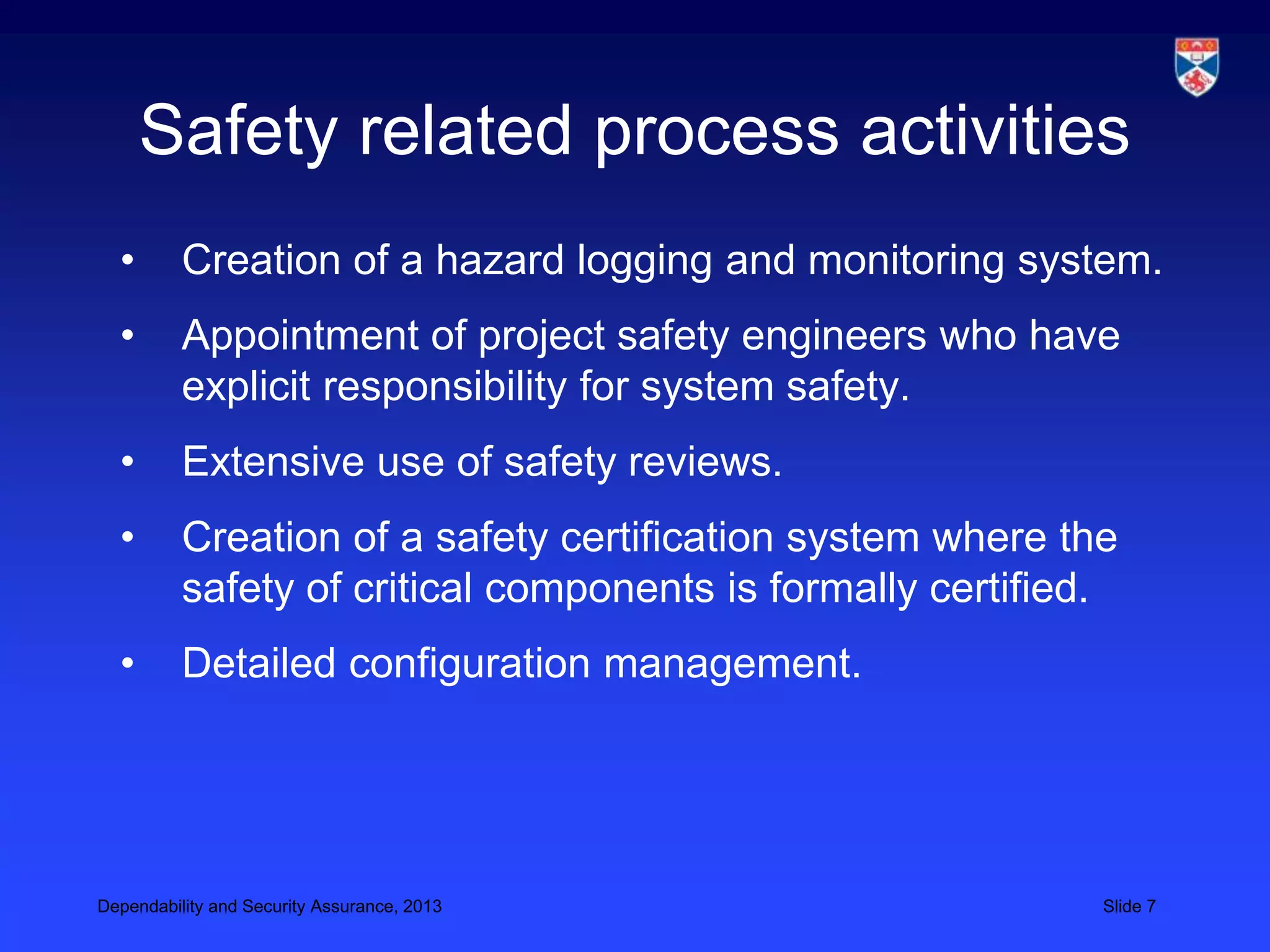 Safety related process activities
  •       Creation of a hazard logging and monitoring system.
  •       Appointment of project safety engineers who have
          explicit responsibility for system safety.
  •       Extensive use of safety reviews.
  •       Creation of a safety certification system where the
          safety of critical components is formally certified.
  •       Detailed configuration management.




Dependability and Security Assurance, 2013                   Slide 7
 