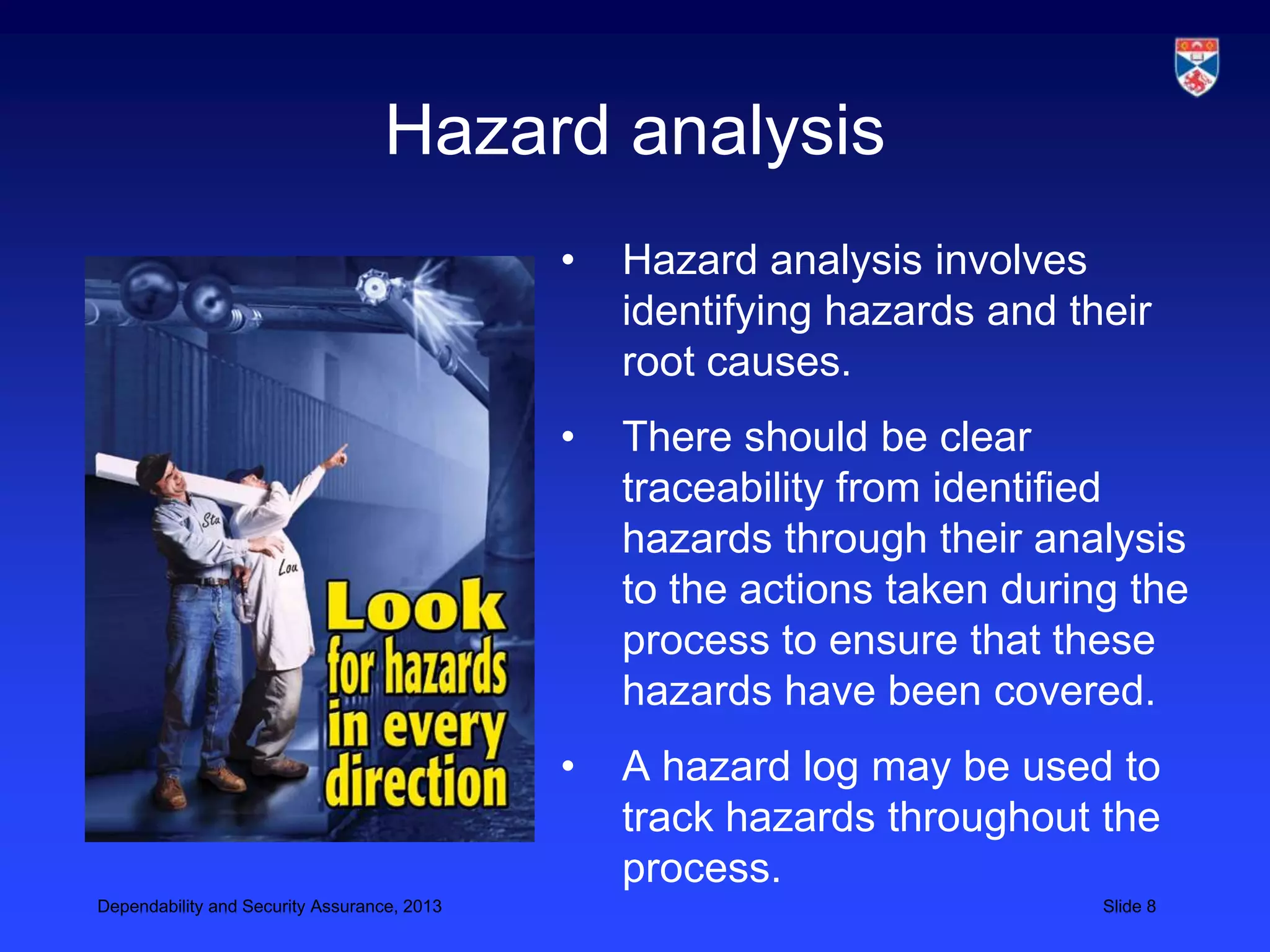 Hazard analysis
                                             •   Hazard analysis involves
                                                 identifying hazards and their
                                                 root causes.
                                             •   There should be clear
                                                 traceability from identified
                                                 hazards through their analysis
                                                 to the actions taken during the
                                                 process to ensure that these
                                                 hazards have been covered.
                                             •   A hazard log may be used to
                                                 track hazards throughout the
                                                 process.
Dependability and Security Assurance, 2013                                 Slide 8
 