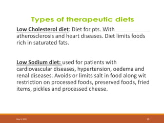 Low Cholesterol diet: Diet for pts. With
atherosclerosis and heart diseases. Diet limits foods
rich in saturated fats.
Low Sodium diet: used for patients with
cardiovascular diseases, hypertension, oedema and
renal diseases. Avoids or limits salt in food along wit
restriction on processed foods, preserved foods, fried
items, pickles and processed cheese.
May 9, 2022 10
 