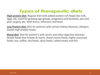 High protein diet: Regular Diet with added protein rich foods like milk,
eggs, etc. Used for growing age groups, pregnancy and lactation, pre and
post surgery, pts. With burns, infections and fever.
Low Protein diet: Diet for patients with certain kidney diseases, allergies.
Avoids high protein foods.
Bland diet: Diet for patient’s with ulcers and other digestive diseases.
Avoids foods that irritate GI tracts. Avoid coarse foods, highly seasoned
foods, tea, coffee, oily foods, spicy foods, salted meats and fish
May 9, 2022 11
 