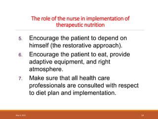 The role of the nurse in implementation of
therapeutic nutrition
May 9, 2022 14
5. Encourage the patient to depend on
himself (the restorative approach).
6. Encourage the patient to eat, provide
adaptive equipment, and right
atmosphere.
7. Make sure that all health care
professionals are consulted with respect
to diet plan and implementation.
 