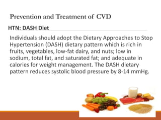 Prevention and Treatment of CVD
HTN: DASH Diet
Individuals should adopt the Dietary Approaches to Stop
Hypertension (DASH) dietary pattern which is rich in
fruits, vegetables, low-fat dairy, and nuts; low in
sodium, total fat, and saturated fat; and adequate in
calories for weight management. The DASH dietary
pattern reduces systolic blood pressure by 8-14 mmHg.
 