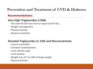Prevention and Treatment of CVD & Diabetes
Recommendations:
Very High Triglycerides (>500)
◦ Very low-fat diet less than or equal to15% fat),
◦ Weight management
◦ Physical activity
◦ Alcohol restriction
Elevated Triglycerides (≥ 150) and Macronutrients
◦ Calorie controlled
◦ Complex Carbohydrates
◦ Limit refined sugar
◦ Limit Alcohol
◦ Weight loss of 7 to 10% of body weight
◦ Physical Activity
 