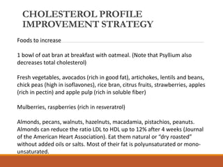 CHOLESTEROL PROFILE
IMPROVEMENT STRATEGY
Foods to increase
1 bowl of oat bran at breakfast with oatmeal. (Note that Psyllium also
decreases total cholesterol)
Fresh vegetables, avocados (rich in good fat), artichokes, lentils and beans,
chick peas (high in isoflavones), rice bran, citrus fruits, strawberries, apples
(rich in pectin) and apple pulp (rich in soluble fiber)
Mulberries, raspberries (rich in resveratrol)
Almonds, pecans, walnuts, hazelnuts, macadamia, pistachios, peanuts.
Almonds can reduce the ratio LDL to HDL up to 12% after 4 weeks (Journal
of the American Heart Association). Eat them natural or “dry roasted”
without added oils or salts. Most of their fat is polyunsaturated or mono-
unsaturated.
 