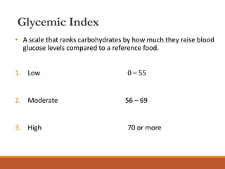 Glycemic Index
• A scale that ranks carbohydrates by how much they raise blood
glucose levels compared to a reference food.
1. Low 0 – 55
2. Moderate 56 – 69
3. High 70 or more
 